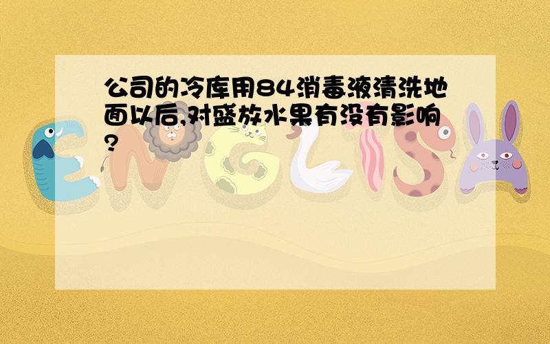 公司的冷库用84消毒液清洗地面以后,对盛放水果有没有影响?