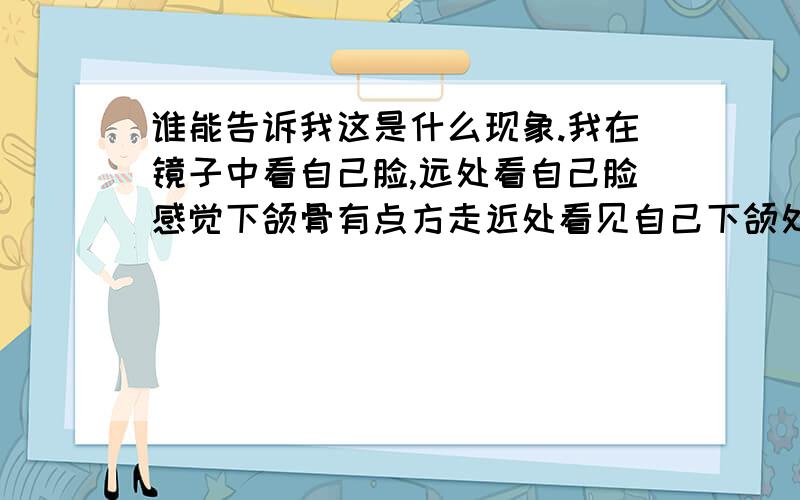 谁能告诉我这是什么现象.我在镜子中看自己脸,远处看自己脸感觉下颌骨有点方走近处看见自己下颌处比较圆.这是什么现象,各位有