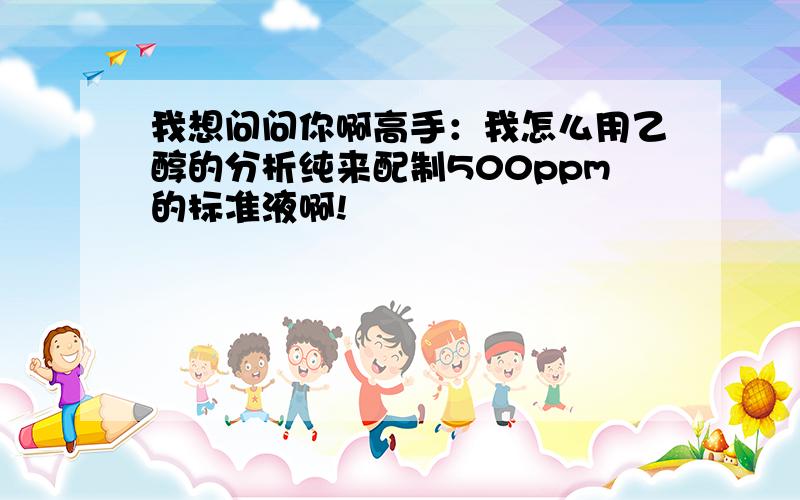 我想问问你啊高手：我怎么用乙醇的分析纯来配制500ppm的标准液啊!