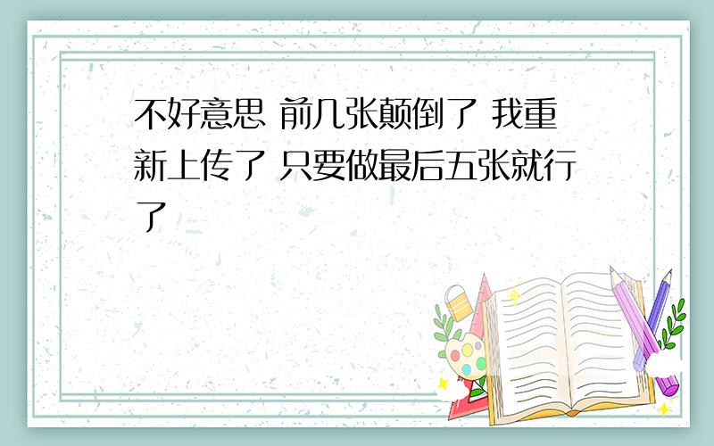 不好意思 前几张颠倒了 我重新上传了 只要做最后五张就行了