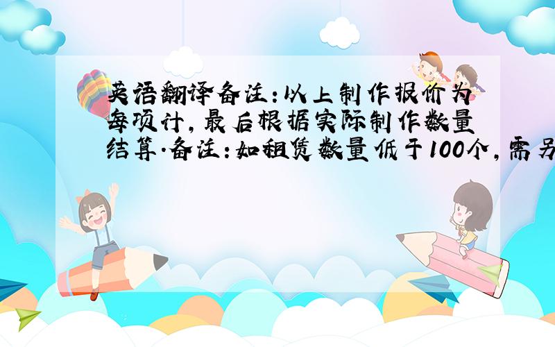 英语翻译备注:以上制作报价为每项计,最后根据实际制作数量结算.备注:如租赁数量低于100个,需另计算运输费 备注：如现场