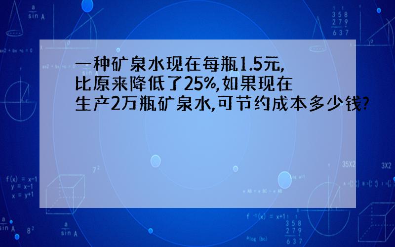 一种矿泉水现在每瓶1.5元,比原来降低了25%,如果现在生产2万瓶矿泉水,可节约成本多少钱?