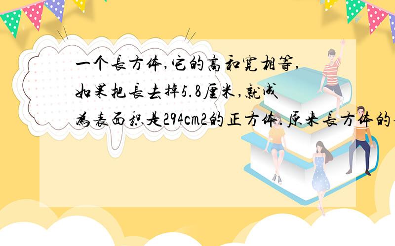 一个长方体,它的高和宽相等,如果把长去掉5.8厘米,就成为表面积是294cm2的正方体.原来长方体的表面积