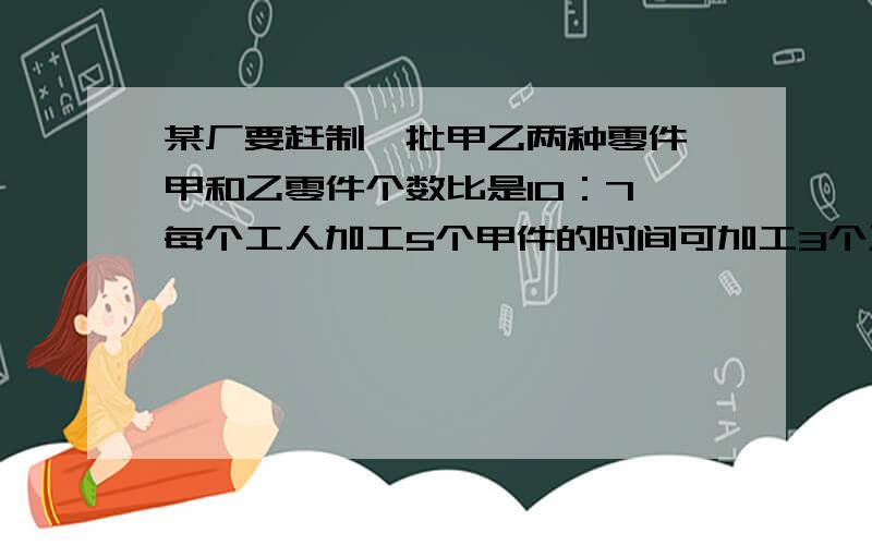 某厂要赶制一批甲乙两种零件,甲和乙零件个数比是10：7,每个工人加工5个甲件的时间可加工3个乙种