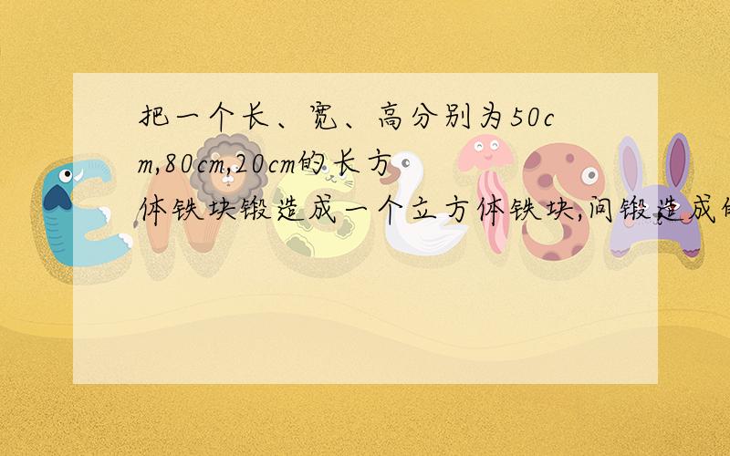 把一个长、宽、高分别为50cm,80cm,20cm的长方体铁块锻造成一个立方体铁块,问锻造成的立方体铁块的棱长是