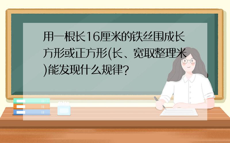 用一根长16厘米的铁丝围成长方形或正方形(长、宽取整理米)能发现什么规律?