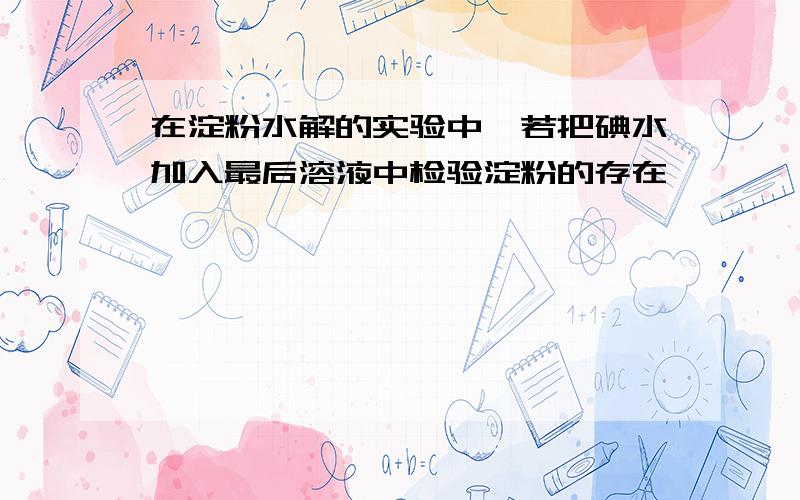 在淀粉水解的实验中,若把碘水加入最后溶液中检验淀粉的存在,