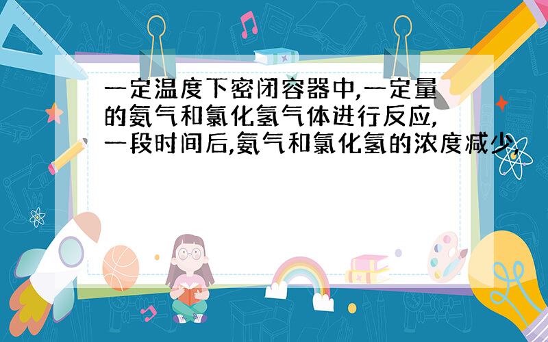 一定温度下密闭容器中,一定量的氨气和氯化氢气体进行反应,一段时间后,氨气和氯化氢的浓度减少,