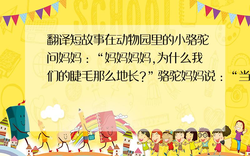 翻译短故事在动物园里的小骆驼问妈妈：“妈妈妈妈,为什么我们的睫毛那么地长?”骆驼妈妈说：“当风沙来的时候,长长的睫毛可以