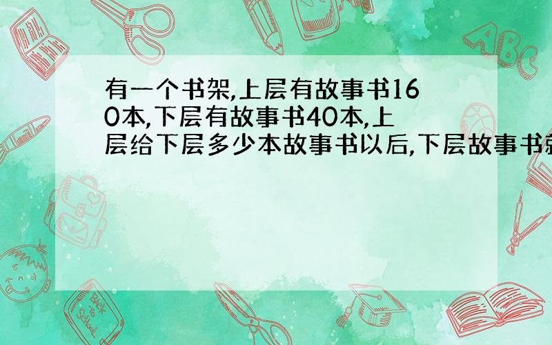 有一个书架,上层有故事书160本,下层有故事书40本,上层给下层多少本故事书以后,下层故事书就比上层的3倍还多20本?要