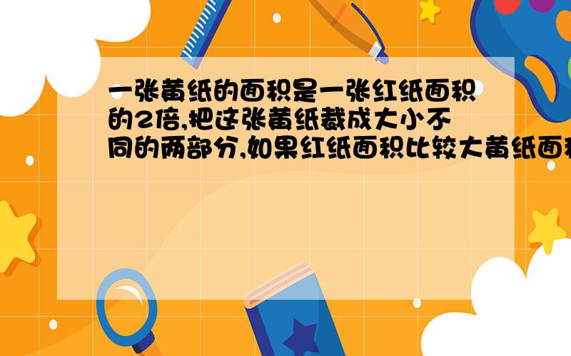 一张黄纸的面积是一张红纸面积的2倍,把这张黄纸裁成大小不同的两部分,如果红纸面积比较大黄纸面积小25%