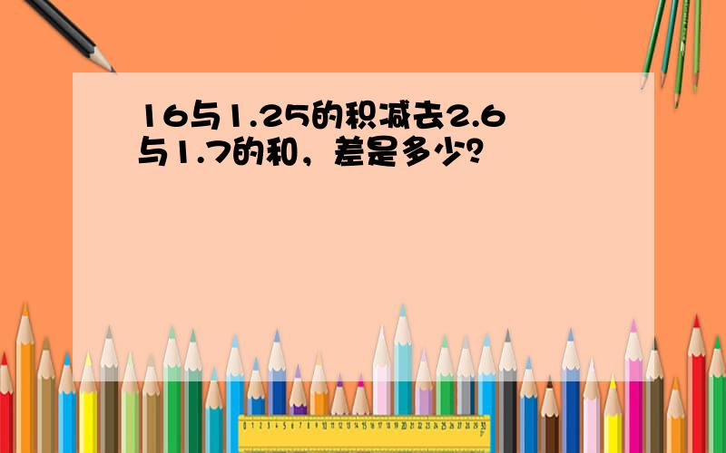 16与1.25的积减去2.6与1.7的和，差是多少？