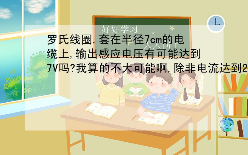 罗氏线圈,套在半径7cm的电缆上,输出感应电压有可能达到7V吗?我算的不大可能啊,除非电流达到2000A,匝数1300,