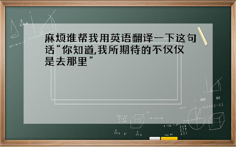 麻烦谁帮我用英语翻译一下这句话“你知道,我所期待的不仅仅是去那里”