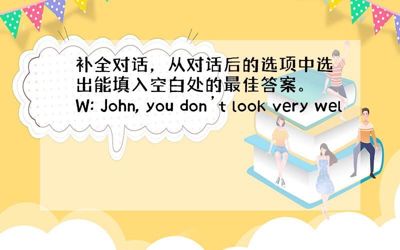 补全对话，从对话后的选项中选出能填入空白处的最佳答案。 W: John, you don’t look very wel