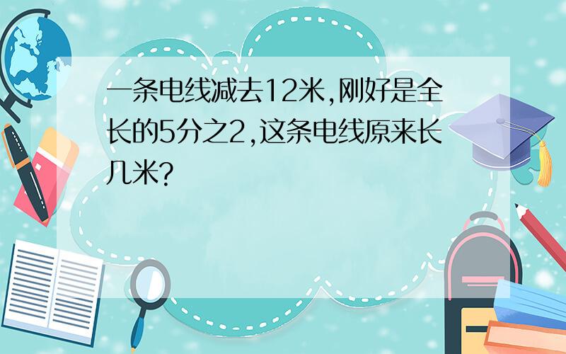 一条电线减去12米,刚好是全长的5分之2,这条电线原来长几米?