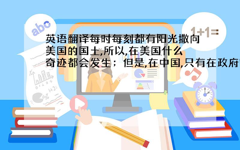 英语翻译每时每刻都有阳光撒向美国的国土,所以,在美国什么奇迹都会发生；但是,在中国,只有在政府哪里才会发生任何我们意想不