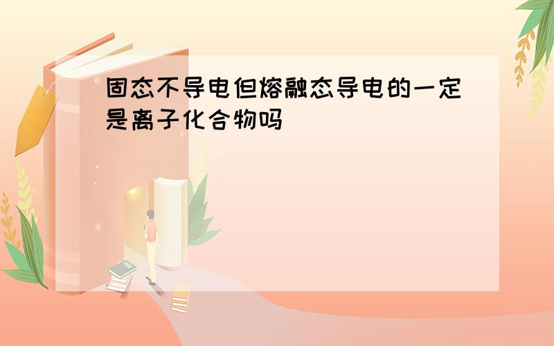 固态不导电但熔融态导电的一定是离子化合物吗