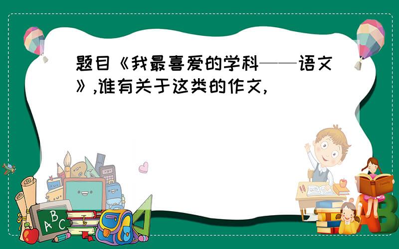 题目《我最喜爱的学科——语文》,谁有关于这类的作文,