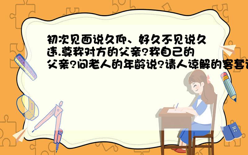 初次见面说久仰、好久不见说久违.尊称对方的父亲?称自己的父亲?问老人的年龄说?请人谅解的客套话?