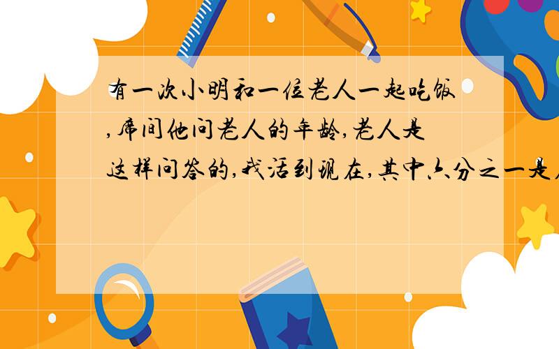 有一次小明和一位老人一起吃饭,席间他问老人的年龄,老人是这样问答的,我活到现在,其中六分之一是在乡下过的幸福的童年,后来