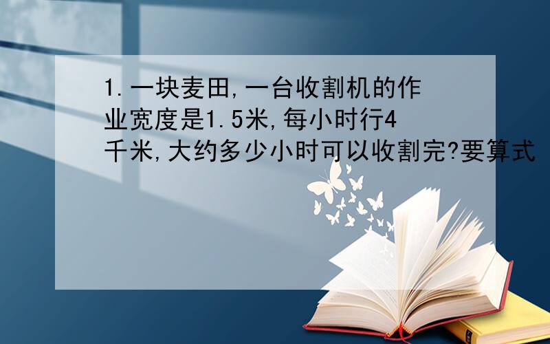 1.一块麦田,一台收割机的作业宽度是1.5米,每小时行4千米,大约多少小时可以收割完?要算式