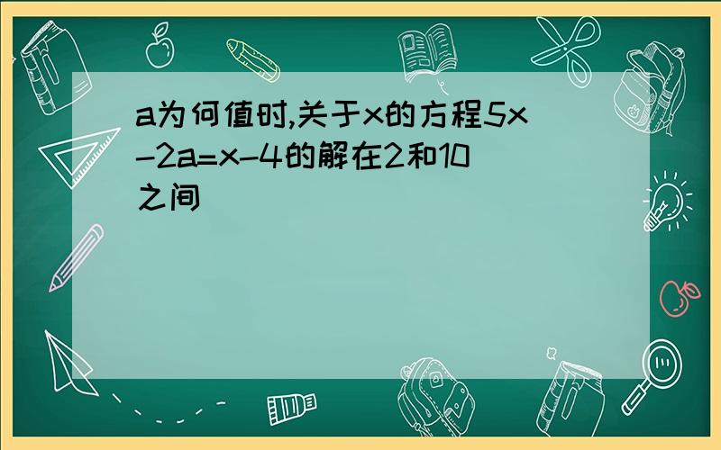 a为何值时,关于x的方程5x-2a=x-4的解在2和10之间