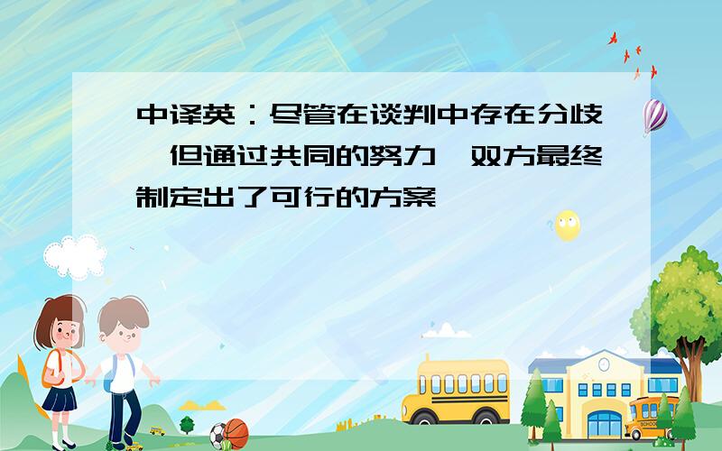 中译英：尽管在谈判中存在分歧,但通过共同的努力,双方最终制定出了可行的方案