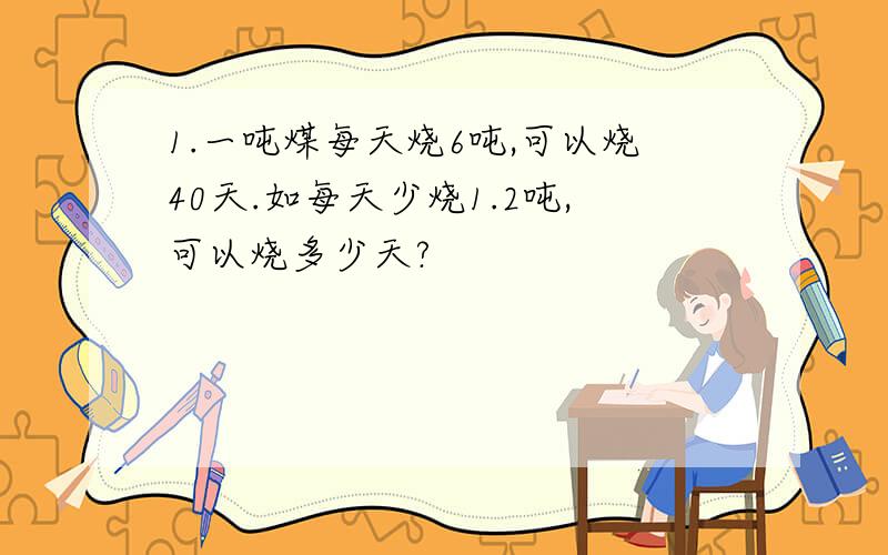 1.一吨煤每天烧6吨,可以烧40天.如每天少烧1.2吨,可以烧多少天?