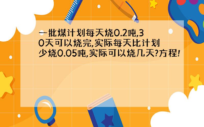 一批煤计划每天烧0.2吨,30天可以烧完,实际每天比计划少烧0.05吨,实际可以烧几天?方程!