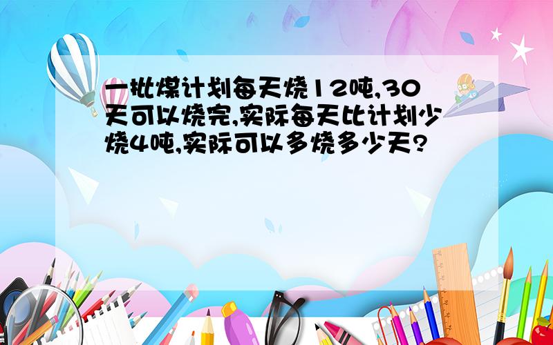 一批煤计划每天烧12吨,30天可以烧完,实际每天比计划少烧4吨,实际可以多烧多少天?