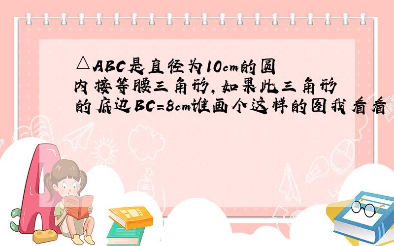 △ABC是直径为10cm的圆内接等腰三角形,如果此三角形的底边BC=8cm谁画个这样的图我看看