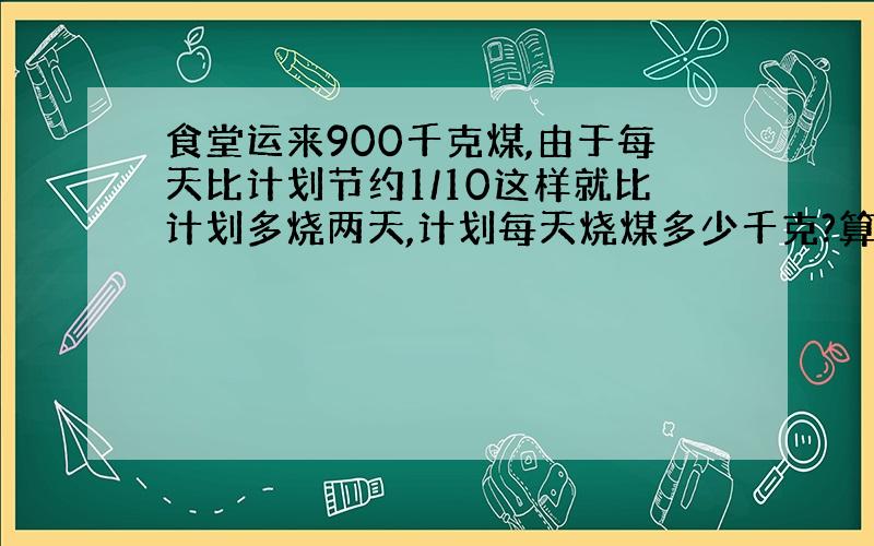 食堂运来900千克煤,由于每天比计划节约1/10这样就比计划多烧两天,计划每天烧煤多少千克?算式