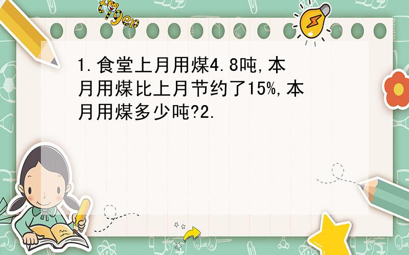 1.食堂上月用煤4.8吨,本月用煤比上月节约了15%,本月用煤多少吨?2.