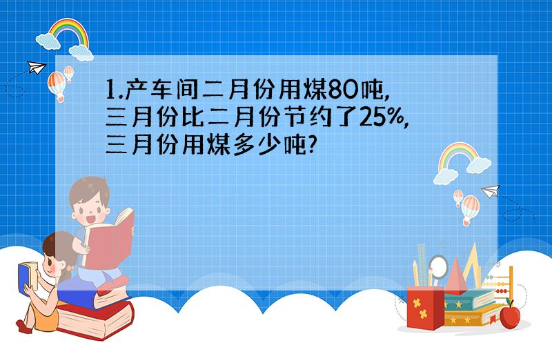 1.产车间二月份用煤80吨,三月份比二月份节约了25%,三月份用煤多少吨?