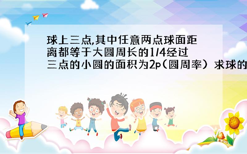 球上三点,其中任意两点球面距离都等于大圆周长的1/4经过三点的小圆的面积为2p(圆周率）求球的体积.