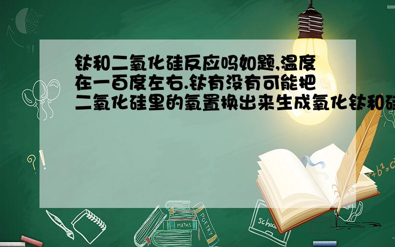 钛和二氧化硅反应吗如题,温度在一百度左右.钛有没有可能把二氧化硅里的氧置换出来生成氧化钛和硅