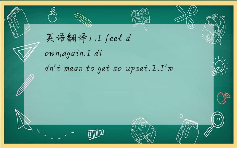 英语翻译1.I feel down,again.I didn't mean to get so upset.2.I'm