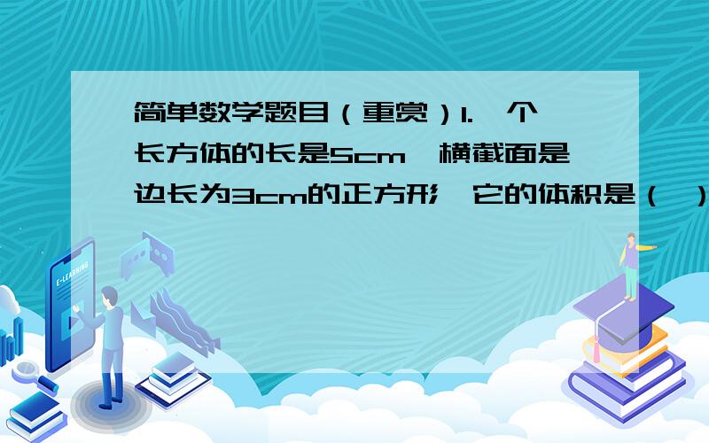 简单数学题目（重赏）1.一个长方体的长是5cm,横截面是边长为3cm的正方形,它的体积是（ ）cm3.2.把4立方米的营