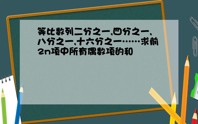 等比数列二分之一,四分之一,八分之一,十六分之一……求前2n项中所有偶数项的和