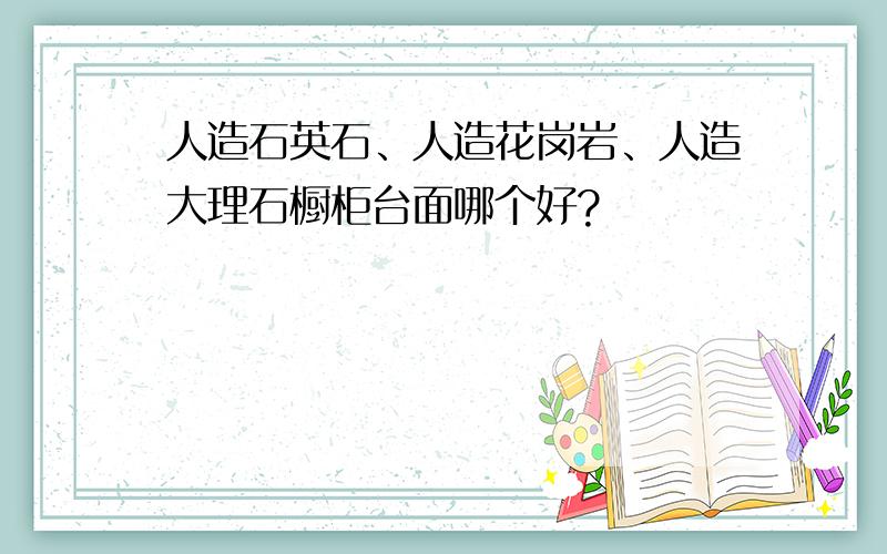 人造石英石、人造花岗岩、人造大理石橱柜台面哪个好?