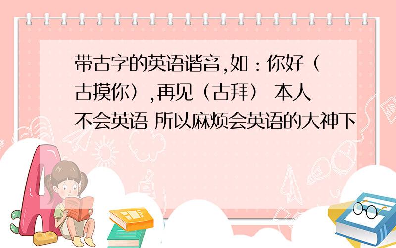 带古字的英语谐音,如：你好（古摸你）,再见（古拜） 本人不会英语 所以麻烦会英语的大神下