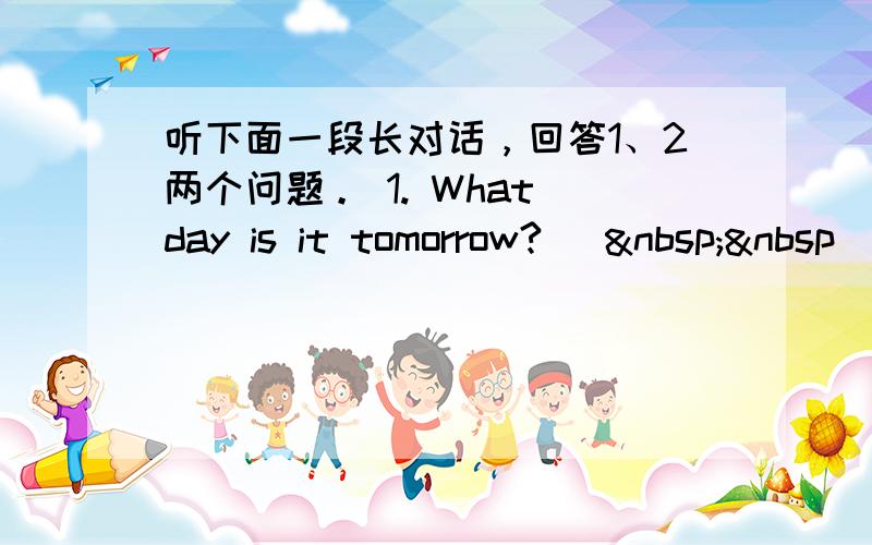 听下面一段长对话，回答1、2两个问题。 1. What day is it tomorrow? [  