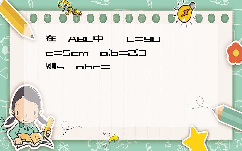 在△ABC中,∠C=90°,c=5cm,a:b=2:3,则s△abc=