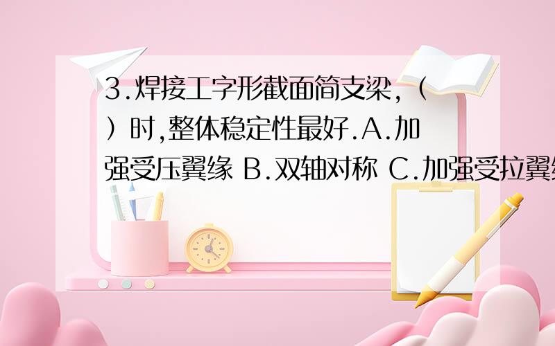 3.焊接工字形截面简支梁,（）时,整体稳定性最好.A.加强受压翼缘 B.双轴对称 C.加强受拉翼缘 D.梁