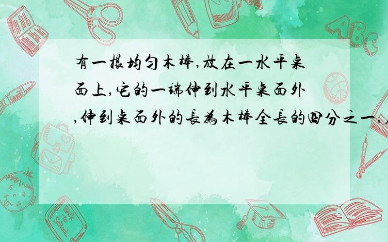 有一根均匀木棒,放在一水平桌面上,它的一端伸到水平桌面外,伸到桌面外的长为木棒全长的四分之一,在木棒伸出的一端的端点加以