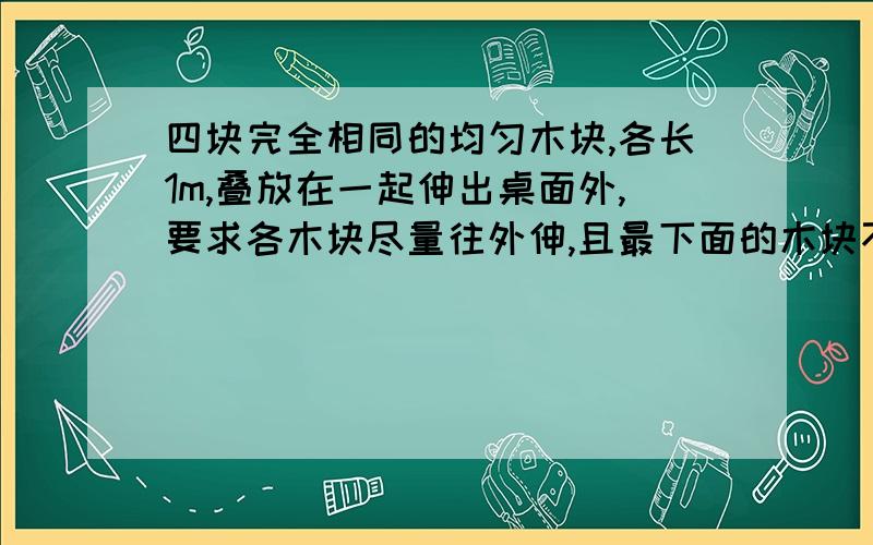 四块完全相同的均匀木块,各长1m,叠放在一起伸出桌面外,要求各木块尽量往外伸,且最下面的木块不离开桌面,那么最上面的一块