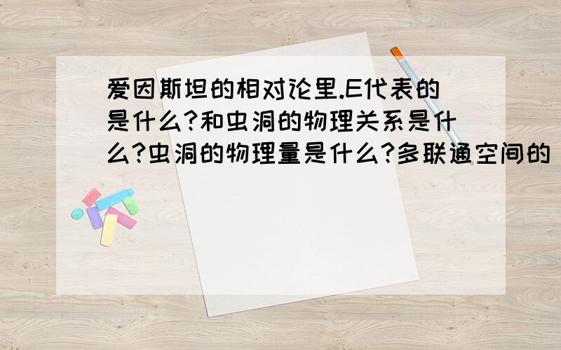 爱因斯坦的相对论里.E代表的是什么?和虫洞的物理关系是什么?虫洞的物理量是什么?多联通空间的