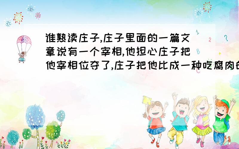 谁熟读庄子,庄子里面的一篇文章说有一个宰相,他担心庄子把他宰相位夺了,庄子把他比成一种吃腐肉的鸟,