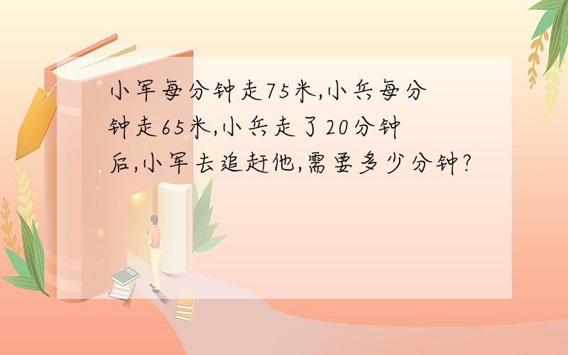 小军每分钟走75米,小兵每分钟走65米,小兵走了20分钟后,小军去追赶他,需要多少分钟?